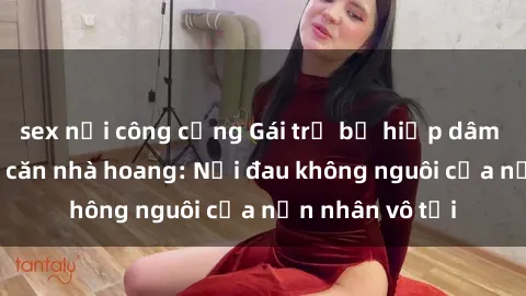 sex nơi công cộng Gái trẻ bị hiếp dâm bạo lực trong căn nhà hoang: Nỗi đau không nguôi của nạn nhân vô tội