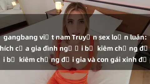 gangbang việt nam Truyện sex loạn luân: Bí mật đầy kích thích của gia đình người bố kiêm chồng đại gia và con gái xinh đẹp