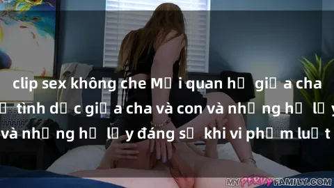 clip sex không che Mối quan hệ giữa cha và con: Sự thật về tình dục giữa cha và con và những hệ lụy đáng sợ khi vi phạm luật pháp.