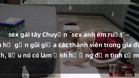 sex gái tây Chuyện `sex anh em ruột` - Đề cập đến quan hệ gần gũi giữa các thành viên trong gia đình, liệu nó có làm ảnh hưởng đến tình cảm gia đình hay không?