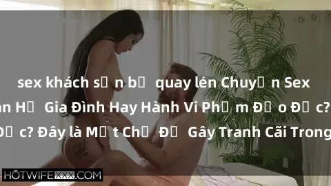 sex khách sạn bị quay lén Chuyện Sex Ông Cháu: Mối Quan Hệ Gia Đình Hay Hành Vi Phạm Đạo Đức? Đây là Một Chủ Đề Gây Tranh Cãi Trong Xã Hội Hiện Nay.
