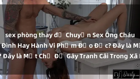 sex phòng thay đồ Chuyện Sex Ông Cháu: Mối Quan Hệ Gia Đình Hay Hành Vi Phạm Đạo Đức? Đây là Một Chủ Đề Gây Tranh Cãi Trong Xã Hội Hiện Nay.