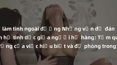 làm tình ngoài đường Những vấn đề đáng quan tâm về quan hệ tình dục giữa người họ hàng: Tầm quan trọng của việc hiểu biết và đề phòng trong việc tiếp xúc trong gia đình.