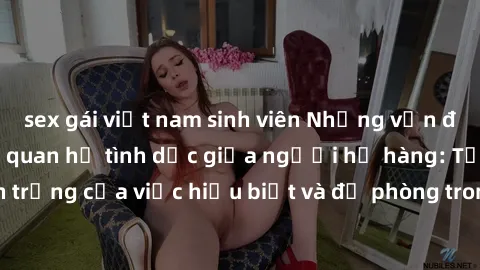sex gái việt nam sinh viên Những vấn đề đáng quan tâm về quan hệ tình dục giữa người họ hàng: Tầm quan trọng của việc hiểu biết và đề phòng trong việc tiếp xúc trong gia đình.