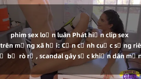 phim sex loạn luân Phát hiện clip sex quay lén hot nhất trên mạng xã hội: Cận cảnh cuộc sống riêng tư bị rò rỉ, scandal gây sốc khiến dân mạng không khỏi bàng hoàng
