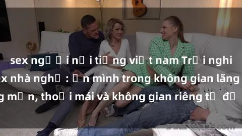 sex người nổi tiếng việt nam Trải nghiệm độc đáo tại sex nhà nghỉ: ẩn mình trong không gian lãng mạn, thoải mái và không gian riêng tư để khuấy động tình ái.