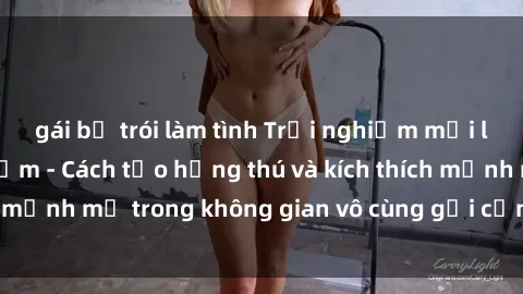 gái bị trói làm tình Trải nghiệm mới lạ với sex phòng tắm - Cách tạo hứng thú và kích thích mạnh mẽ trong không gian vô cùng gợi cảm và lãng mạn