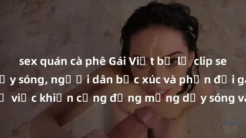 sex quán cà phê Gái Việt bị lộ clip sex khiến dư luận dậy sóng, người dân bức xúc và phản đối gay gắt. Sự việc khiến cộng đồng mạng dậy sóng và yêu cầu xử lý nghiêm ngặt.
