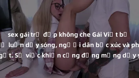 sex gái trẻ đẹp không che Gái Việt bị lộ clip sex khiến dư luận dậy sóng, người dân bức xúc và phản đối gay gắt. Sự việc khiến cộng đồng mạng dậy sóng và yêu cầu xử lý nghiêm ngặt.