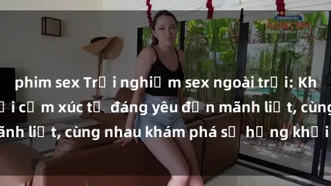 phim sex Trải nghiệm sex ngoài trời: Khi thiên nhiên kết nối cảm xúc từ đáng yêu đến mãnh liệt, cùng nhau khám phá sự hứng khởi và thú vị.
