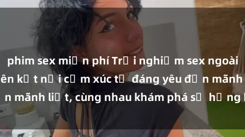 phim sex miễn phí Trải nghiệm sex ngoài trời: Khi thiên nhiên kết nối cảm xúc từ đáng yêu đến mãnh liệt, cùng nhau khám phá sự hứng khởi và thú vị.