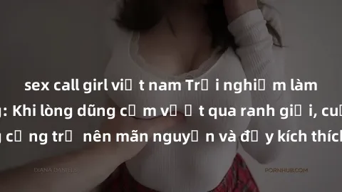 sex call girl việt nam Trải nghiệm làm tình ngoài đường: Khi lòng dũng cảm vượt qua ranh giới, cuộc hẹn nơi công cộng trở nên mãn nguyện và đầy kích thích. Hành vi nguy hiểm, nhưng cũng tạo nên cảm gi