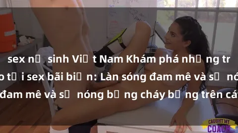 sex nữ sinh Việt Nam Khám phá những trải nghiệm độc đáo tại sex bãi biển: Làn sóng đam mê và sự nóng bỏng cháy bỏng trên cát trắng