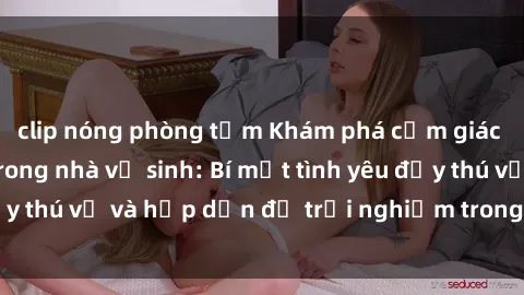 clip nóng phòng tắm Khám phá cảm giác mới mẻ với sex trong nhà vệ sinh: Bí mật tình yêu đầy thú vị và hấp dẫn để trải nghiệm trong đêm hôm nay!