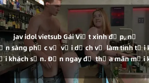 jav idol vietsub Gái Việt xinh đẹp, nồng nàn tình cảm, sẵn sàng phục vụ với dịch vụ làm tình tại khách sạn. Đến ngay để thỏa mãn mọi khao khát của bạn!