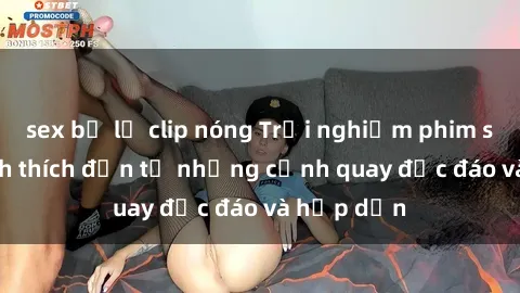 sex bị lộ clip nóng Trải nghiệm phim sex : Sự kích thích đến từ những cảnh quay độc đáo và hấp dẫn