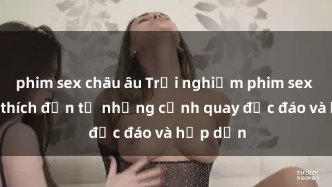 phim sex châu âu Trải nghiệm phim sex : Sự kích thích đến từ những cảnh quay độc đáo và hấp dẫn
