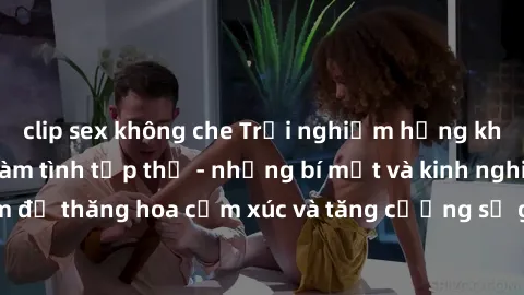clip sex không che Trải nghiệm hứng khởi cùng với việc làm tình tập thể - những bí mật và kinh nghiệm để thăng hoa cảm xúc và tăng cường sự gắn kết trong mối quan hệ