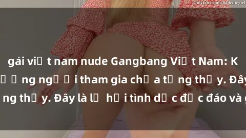 gái việt nam nude Gangbang Việt Nam: Kỷ lục mới với số lượng người tham gia chưa từng thấy. Đây là lễ hội tình dục độc đáo và gây sốc.
