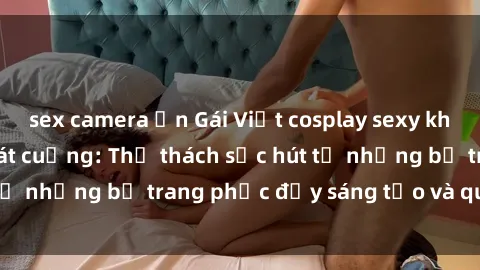 sex camera ẩn Gái Việt cosplay sexy khiến fan hâm mộ phát cuồng: Thử thách sức hút từ những bộ trang phục đầy sáng tạo và quyến rũ!