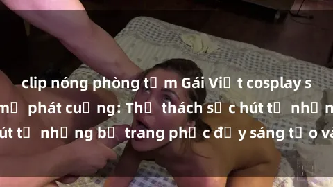 clip nóng phòng tắm Gái Việt cosplay sexy khiến fan hâm mộ phát cuồng: Thử thách sức hút từ những bộ trang phục đầy sáng tạo và quyến rũ!