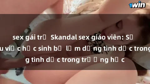 sex gái trẻ Skandal sex giáo viên: Sự thật đằng sau việc học sinh bị lạm dụng tình dục trong trường học
