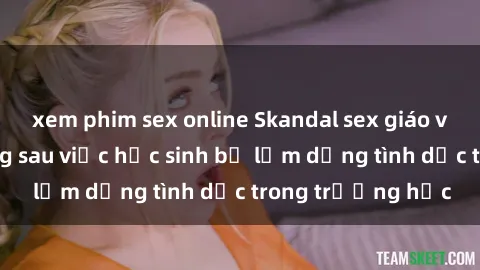 xem phim sex online Skandal sex giáo viên: Sự thật đằng sau việc học sinh bị lạm dụng tình dục trong trường học