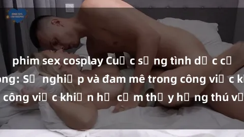phim sex cosplay Cuộc sống tình dục của nhân viên văn phòng: Sự nghiệp và đam mê trong công việc khiến họ cảm thấy hứng thú với tình dục?
