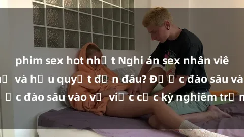 phim sex hot nhất Nghi án sex nhân viên nhà hàng: Hậu quả và hậu quyết đến đâu? Được đào sâu vào vụ việc cực kỳ nghiêm trọng này.