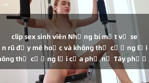 clip sex sinh viên Những bí mật về sex gái Tây: Sự quyến rũ đầy mê hoặc và không thể cưỡng lại của phụ nữ Tây phương
