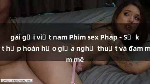 gái gọi việt nam Phim sex Pháp - Sự kết hợp hoàn hảo giữa nghệ thuật và đam mê