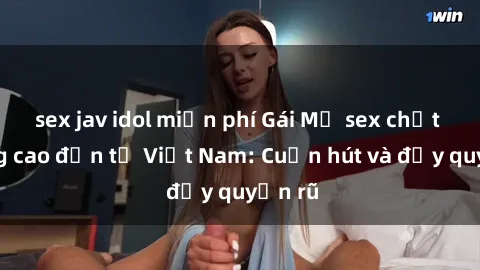 sex jav idol miễn phí Gái Mỹ sex chất lượng cao đến từ Việt Nam: Cuốn hút và đầy quyến rũ