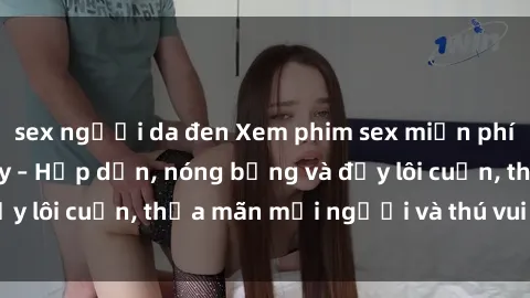 sex người da đen Xem phim sex miễn phí online ngay tại đây – Hấp dẫn, nóng bỏng và đầy lôi cuốn, thỏa mãn mọi người và thú vui của bạn!