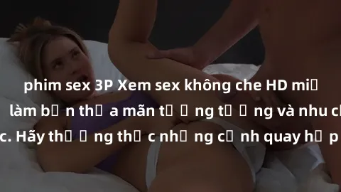 phim sex 3P Xem sex không che HD miễn phí đảm bảo sẽ làm bạn thỏa mãn tưởng tượng và nhu cầu tình dục. Hãy thưởng thức những cảnh quay hấp dẫn và mãnh liệt ngay bây giờ!