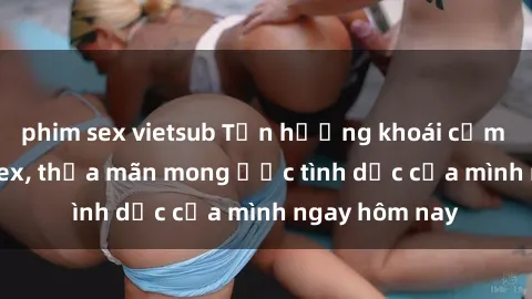 phim sex vietsub Tận hưởng khoái cảm với gái xinh sex, thỏa mãn mong ước tình dục của mình ngay hôm nay