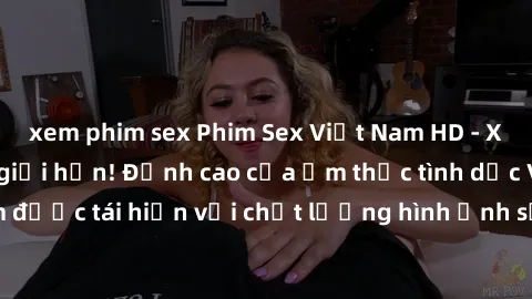 xem phim sex Phim Sex Việt Nam HD - Xem ngay và không giới hạn! Đỉnh cao của ẩm thực tình dục Việt Nam được tái hiện với chất lượng hình ảnh sắc nét. Hãy thưởng thức ngay!