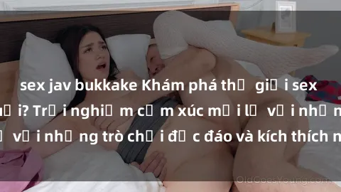 sex jav bukkake Khám phá thế giới sex trực tuyến: Hơn tuổi? Trải nghiệm cảm xúc mới lạ với những trò chơi độc đáo và kích thích người lớn