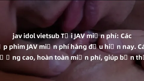 jav idol vietsub Tải JAV miễn phí: Các trang web cung cấp phim JAV miễn phí hàng đầu hiện nay. Các tác phẩm chất lượng cao, hoàn toàn miễn phí, giúp bạn thỏa mãn niềm đam mê mà không tốn kém.