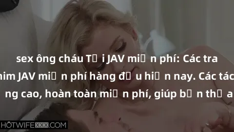 sex ông cháu Tải JAV miễn phí: Các trang web cung cấp phim JAV miễn phí hàng đầu hiện nay. Các tác phẩm chất lượng cao, hoàn toàn miễn phí, giúp bạn thỏa mãn niềm đam mê mà không tốn kém.