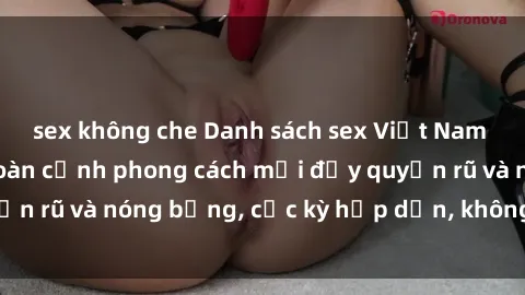 sex không che Danh sách sex Việt Nam không che - Ảnh toàn cảnh phong cách mới đầy quyến rũ và nóng bỏng, cực kỳ hấp dẫn, không thể bỏ qua!