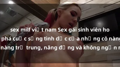 sex milf việt nam Sex gái sinh viên hot nhất: Cùng khám phá cuộc sống tình dục của những cô nàng trẻ trung, năng động và không ngần ngại thử nghiệm!