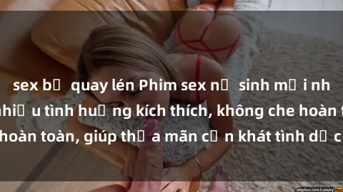 sex bị quay lén Phim sex nữ sinh mới nhất: Trải nghiệm nhiều tình huống kích thích, không che hoàn toàn, giúp thỏa mãn cơn khát tình dục của các bạn trẻ