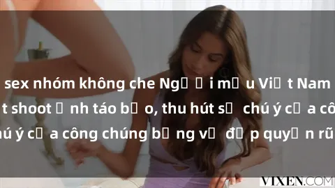 sex nhóm không che Người mẫu Việt Nam gây sốt với loạt shoot ảnh táo bạo, thu hút sự chú ý của công chúng bằng vẻ đẹp quyến rũ và gợi cảm.