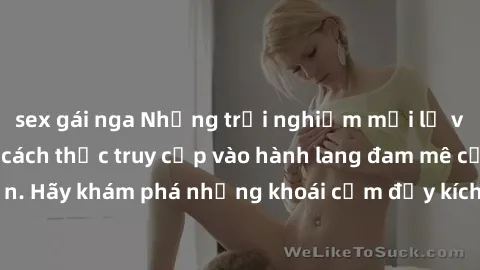 sex gái nga Những trải nghiệm mới lạ với sex tập thể và cách thức truy cập vào hành lang đam mê của bạn. Hãy khám phá những khoái cảm đầy kích thích với tập thể hấp dẫn!
