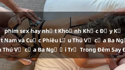 phim sex hay nhất Khoảnh Khắc Đầy Kịch Tính: Sex  Việt Nam và Cuộc Phiêu Lưu Thú Vị của Ba Người Trẻ Trong Đêm Say Đắm