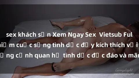 sex khách sạn Xem Ngay Sex  Vietsub Full HD - Cùng trải nghiệm cuộc sống tình dục đầy kích thích với những cảnh quan hệ tình dục độc đáo và mãnh liệt trong bộ phim này!