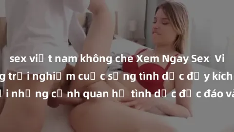sex việt nam không che Xem Ngay Sex  Vietsub Full HD - Cùng trải nghiệm cuộc sống tình dục đầy kích thích với những cảnh quan hệ tình dục độc đáo và mãnh liệt trong bộ phim này!