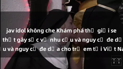 jav idol không che Khám phá thế giới sex loli Việt Nam: Sự thật gây sốc về nhu cầu và nguy cơ đe dọa cho trẻ em tại Việt Nam