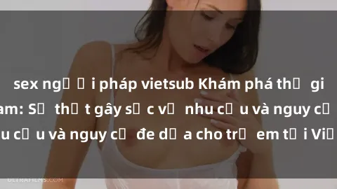 sex người pháp vietsub Khám phá thế giới sex loli Việt Nam: Sự thật gây sốc về nhu cầu và nguy cơ đe dọa cho trẻ em tại Việt Nam