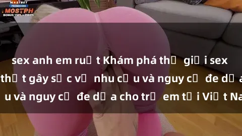 sex anh em ruột Khám phá thế giới sex loli Việt Nam: Sự thật gây sốc về nhu cầu và nguy cơ đe dọa cho trẻ em tại Việt Nam